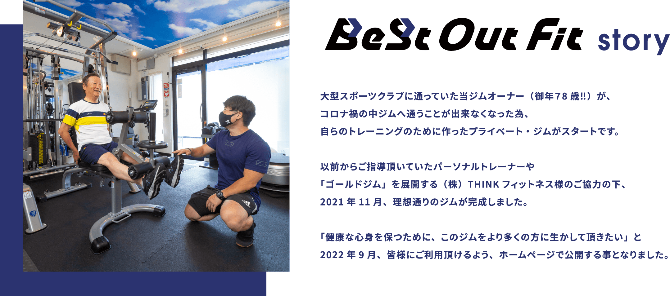 BeSt Out Fit story 大型スポーツクラブに通っていた当ジムオーナー（御年７8歳‼）が、コロナ禍の中ジムへ通うことが出来なくなった為、自らのトレーニングのために作ったプライベート・ジムがスタートです。以前からご指導頂いていたパーソナルトレーナーや「ゴールドジム」を展開する（株）THINKフィットネス様のご協力の下、2021年11月、理想通りのジムが完成しました。「健康な心身を保つために、このジムをより多くの方に生かして頂きたい」と2022年9月、皆様にご利用頂けるよう、ホームページで公開する事となりました。