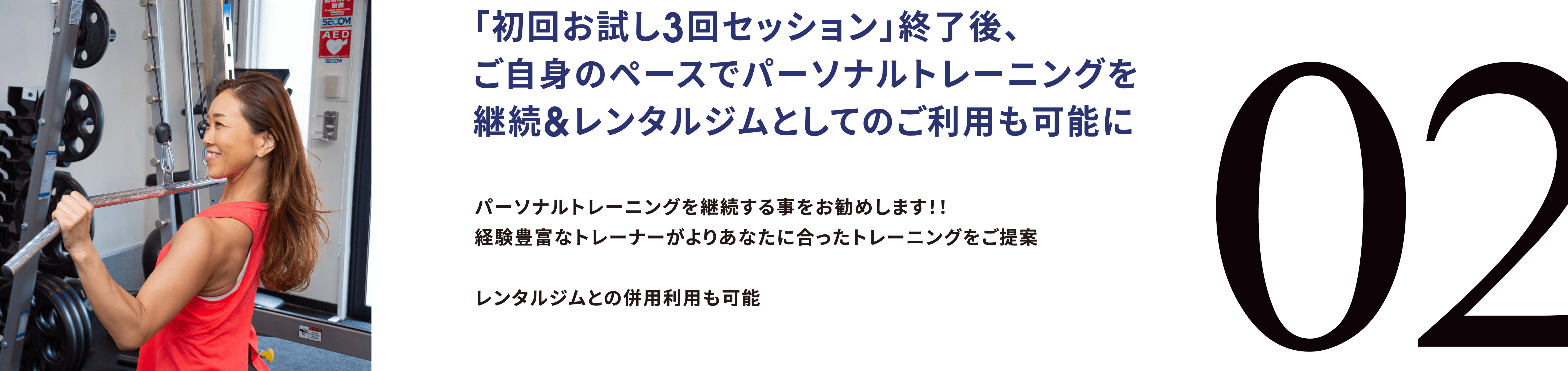 02. 「初回お試し3回セッション」終了後、ご自身のペースでパーソナルトレーニングを継続&レンタルジムとしてのご利用も可能に パーソナルトレーニングを継続する事をお勧めします！！ 経験豊富なトレーナーがよりあなたに合ったトレーニングをご提案レンタルジムとの併用利用も可能