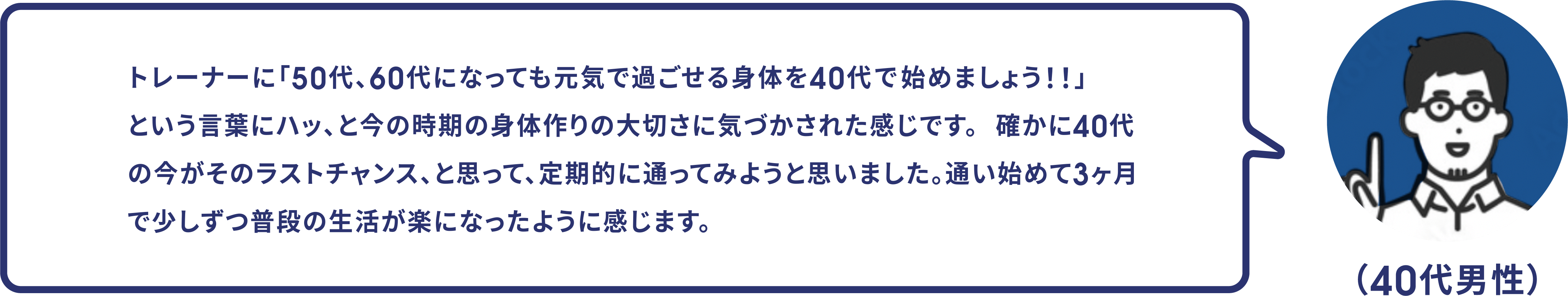 （40代男性）トレーナーに「50代、60代になっても元気で過ごせる身体を40代の内に始めましょう！！」という言葉にハッ、と今の時期の身体作りの大切さに気づかされた感じです。4確かに40代の今がそのラストチャンス、と思って、定期的に通ってみようと思いました。通い始めて3ヶ月で少しずつ普段の生活が楽になったように感じます。