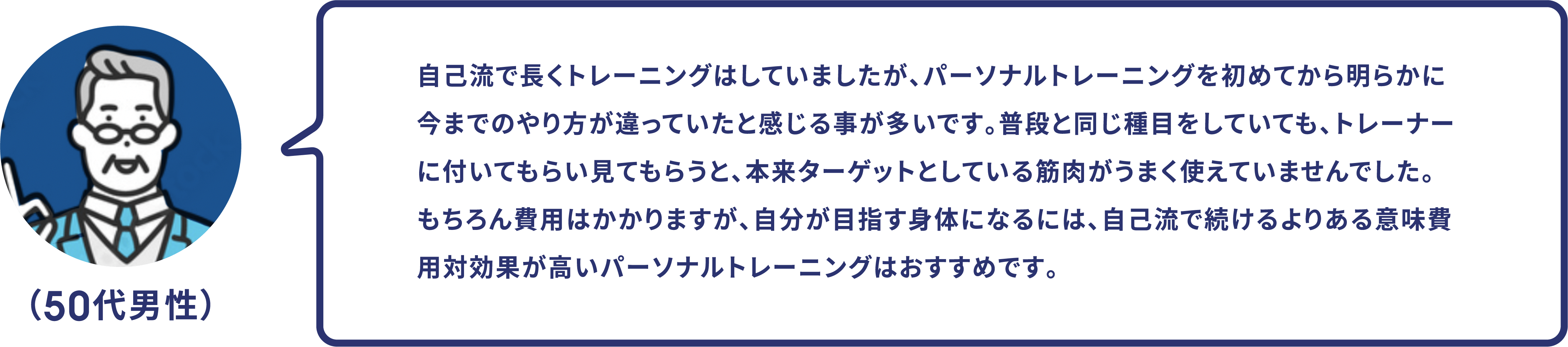 （50代男性）自己流で長くトレーニングはしていましたが、パーソナルトレーニングを初めてから明らかに今までのやり方が違っていたと感じる事が多いです。普段と同じ種目をしていても、トレーナーに付いてもらい見てもらうと、本来ターゲットとしている筋肉がうまく使えていませんでした。もちろん費用はかかりますが、自分が目指す身体になるには、自己流で続けるよりある意味費用対効果が高いパーソナルトレーニングはおすすめです。