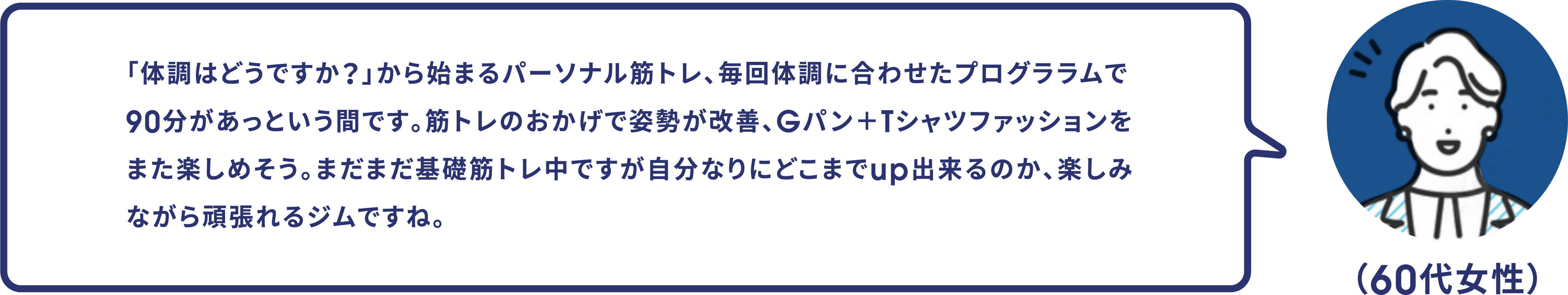 （60代女性）「体調はどうですか？」から始まるパーソナル筋トレ、毎回体調に合わせたプログララムで90分があっという間です。筋トレのおかげで姿勢が改善、Gパン＋Tシャツファッションをまた楽しめそう。まだまだ基礎筋トレ中ですが自分なりにどこまでup出来るのか、楽しみながら頑張れるジムですね。